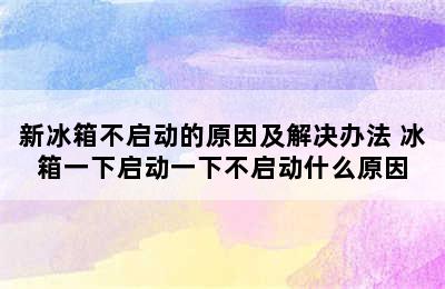 新冰箱不启动的原因及解决办法 冰箱一下启动一下不启动什么原因